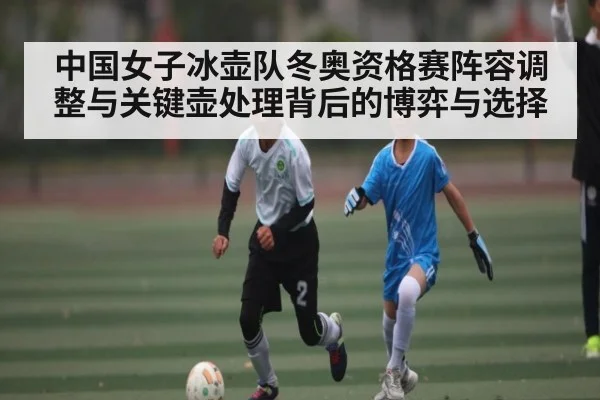中国女子冰壶队冬奥资格赛阵容调整与关键壶处理背后的博弈与选择