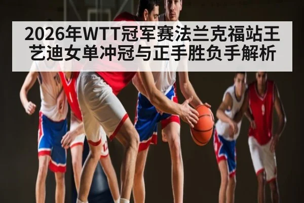2026年WTT冠军赛法兰克福站王艺迪女单冲冠与正手胜负手解析